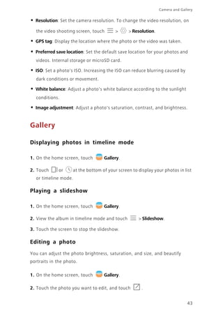 43
Camera and Gallery
• Resolution: Set the camera resolution. To change the video resolution, on
the video shooting screen, touch > > Resolution.
• GPS tag: Display the location where the photo or the video was taken.
• Preferred save location: Set the default save location for your photos and
videos. Internal storage or microSD card.
• ISO: Set a photo's ISO. Increasing the ISO can reduce blurring caused by
dark conditions or movement.
• White balance: Adjust a photo's white balance according to the sunlight
conditions.
• Image adjustment: Adjust a photo's saturation, contrast, and brightness.
Gallery
Displaying photos in timeline mode
1. On the home screen, touch Gallery.
2. Touch or at the bottom of your screen to display your photos in list
or timeline mode.
Playing a slideshow
1. On the home screen, touch Gallery.
2. View the album in timeline mode and touch > Slideshow.
3. Touch the screen to stop the slideshow.
Editing a photo
You can adjust the photo brightness, saturation, and size, and beautify
portraits in the photo.
1. On the home screen, touch Gallery.
2. Touch the photo you want to edit, and touch .
 