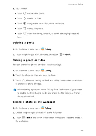 Camera and Gallery
44
3. You can then:
•Touch to rotate the photo.
•Touch to select a filter.
•Touch to adjust the saturation, color, and more.
•Touch to crop the photo.
•Touch to add whitening, smooth, or other beautifying effects to
faces.
Deleting a photo
1. On the home screen, touch Gallery.
2. Touch the photo you want to delete, and touch > Delete.
Sharing a photo or video
You can share your photos or videos in various ways.
1. On the home screen, touch Gallery.
2. Touch the photo or video you want to share.
3. Touch , choose a sharing method, and follow the onscreen instructions
to share your photo or video.
When viewing a photo or video, flick up from the bottom of your screen
to enable the free sharing mode, and share the file with your friends
through Bluetooth.
Setting a photo as the wallpaper
1. On the home screen, touch Gallery.
2. Choose the photo you want to set as the wallpaper.
3. Touch > Set as and follow the onscreen instructions to set the photo as
the wallpaper.
 