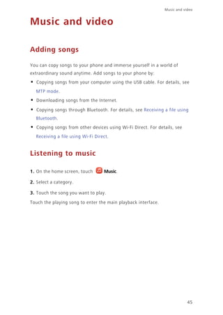 45
Music and video
Music and video
Adding songs
You can copy songs to your phone and immerse yourself in a world of
extraordinary sound anytime. Add songs to your phone by:
• Copying songs from your computer using the USB cable. For details, see
MTP mode.
• Downloading songs from the Internet.
• Copying songs through Bluetooth. For details, see Receiving a file using
Bluetooth.
• Copying songs from other devices using Wi-Fi Direct. For details, see
Receiving a file using Wi-Fi Direct.
Listening to music
1. On the home screen, touch Music.
2. Select a category.
3. Touch the song you want to play.
Touch the playing song to enter the main playback interface.
 