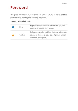 1
Foreword
Foreword
This guide only applies to phones that are running EMUI 3.0. Please read this
guide carefully before you start using the phone.
Symbols and definitions
Note
Highlights important information and tips, and
provides additional information.
Caution
Indicates potential problems that may arise, such
as device damage or data loss, if proper care or
attention is not given.
 