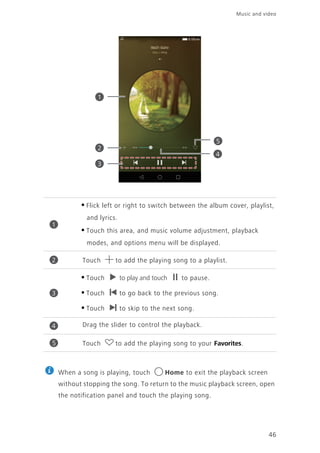 Music and video
46
When a song is playing, touch Home to exit the playback screen
without stopping the song. To return to the music playback screen, open
the notification panel and touch the playing song.
•Flick left or right to switch between the album cover, playlist,
and lyrics.
•Touch this area, and music volume adjustment, playback
modes, and options menu will be displayed.
Touch to add the playing song to a playlist.
•Touch to play and touch to pause.
•Touch to go back to the previous song.
•Touch to skip to the next song.
Drag the slider to control the playback.
Touch to add the playing song to your Favorites.
1
2
3
5
4
1
2
3
4
5
 