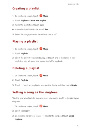 47
Music and video
Creating a playlist
1. On the home screen, touch Music.
2. Touch Playlists > Create new playlist.
3. Name the playlist and touch Save.
4. In the displayed dialog box, touch Add.
5. Select the songs you want to add and touch .
Playing a playlist
1. On the home screen, touch Music.
2. Touch Playlists.
3. Select the playlist you want to play and touch one of the songs in the
playlist or play all songs one by one in shuffle playback.
Deleting a playlist
1. On the home screen, touch Music.
2. Touch Playlists.
3. Touch next to the playlist you want to delete and then touch Delete.
Setting a song as the ringtone
Want to hear your favorite song whenever you receive a call? Just make it your
ringtone.
1. On the home screen, touch Music.
2. Select a category.
3. On the song list screen, touch next to the song and touch Set as
ringtone.
 