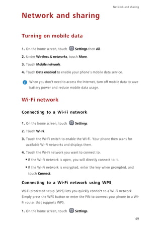 49
Network and sharing
Network and sharing
Turning on mobile data
1. On the home screen, touch Settings then All.
2. Under Wireless & networks, touch More.
3. Touch Mobile network.
4. Touch Data enabled to enable your phone's mobile data service.
When you don't need to access the Internet, turn off mobile data to save
battery power and reduce mobile data usage.
Wi-Fi network
Connecting to a Wi-Fi network
1. On the home screen, touch Settings.
2. Touch Wi-Fi.
3. Touch the Wi-Fi switch to enable the Wi-Fi. Your phone then scans for
available Wi-Fi networks and displays them.
4. Touch the Wi-Fi network you want to connect to.
•If the Wi-Fi network is open, you will directly connect to it.
•If the Wi-Fi network is encrypted, enter the key when prompted, and
touch Connect.
Connecting to a Wi-Fi network using WPS
Wi-Fi protected setup (WPS) lets you quickly connect to a Wi-Fi network.
Simply press the WPS button or enter the PIN to connect your phone to a Wi-
Fi router that supports WPS.
1. On the home screen, touch Settings.
 