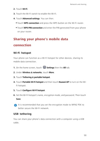 Network and sharing
50
2. Touch Wi-Fi.
3. Touch the Wi-Fi switch to enable the Wi-Fi.
4. Touch Advanced settings. You can then:
•Touch WPS connection and press the WPS button on the Wi-Fi router.
•Touch WPS PIN connection and enter the PIN generated from your phone
on your router.
Sharing your phone's mobile data
connection
Wi-Fi hotspot
Your phone can function as a Wi-Fi hotspot for other devices, sharing its
mobile data connection.
1. On the home screen, touch Settings then the All tab.
2. Under Wireless & networks, touch More.
3. Touch Tethering & portable hotspot.
4. Touch Portable Wi-Fi hotspot and then touch Huawei AP to turn on the Wi-
Fi hotspot.
5. Touch Configure Wi-Fi hotspot.
6. Set the Wi-Fi hotspot's name, encryption mode, and password. Then touch
Save.
It is recommended that you set the encryption mode to WPA2 PSK to
better secure the Wi-Fi network.
USB tethering
You can share your phone's data connection with a computer using a USB
cable.
 