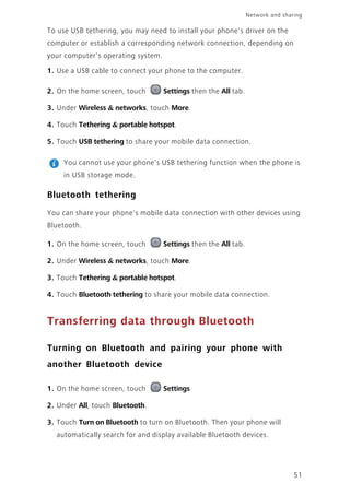 51
Network and sharing
To use USB tethering, you may need to install your phone's driver on the
computer or establish a corresponding network connection, depending on
your computer's operating system.
1. Use a USB cable to connect your phone to the computer.
2. On the home screen, touch Settings then the All tab.
3. Under Wireless & networks, touch More.
4. Touch Tethering & portable hotspot.
5. Touch USB tethering to share your mobile data connection.
You cannot use your phone's USB tethering function when the phone is
in USB storage mode.
Bluetooth tethering
You can share your phone's mobile data connection with other devices using
Bluetooth.
1. On the home screen, touch Settings then the All tab.
2. Under Wireless & networks, touch More.
3. Touch Tethering & portable hotspot.
4. Touch Bluetooth tethering to share your mobile data connection.
Transferring data through Bluetooth
Turning on Bluetooth and pairing your phone with
another Bluetooth device
1. On the home screen, touch Settings.
2. Under All, touch Bluetooth.
3. Touch Turn on Bluetooth to turn on Bluetooth. Then your phone will
automatically search for and display available Bluetooth devices.
 