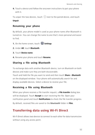 Network and sharing
52
4. Touch a device and follow the onscreen instructions to pair your phone
with it.
To unpair the two devices, touch next to the paired device, and touch
Unpair.
Renaming your phone
By default, your phone model is used as your phone name after Bluetooth is
turned on. You can change the name to one that's more personal and easier
to find.
1. On the home screen, touch Settings.
2. Under All, touch Bluetooth.
3. Touch Device name.
4. Rename your phone and touch Rename.
Sharing a file using Bluetooth
To exchange data with another Bluetooth device, turn on Bluetooth on both
devices and make sure they are both discoverable.
Touch and hold the file you want to send and then touch Share > Bluetooth
on the displayed window. Your phone will automatically search for and
display available devices. Select a device to receive your file.
Receiving a file using Bluetooth
When your phone receives a file transfer request, a File transfer dialog box
will be displayed. Touch Accept to start receiving the file. Open your
notification panel and touch Notifications to check the file transfer progress.
By default, received files are saved to the bluetooth folder in Files.
Transferring data using Wi-Fi Direct
Wi-Fi Direct allows two devices to connect to each other for data transmission
without using any access point.
 