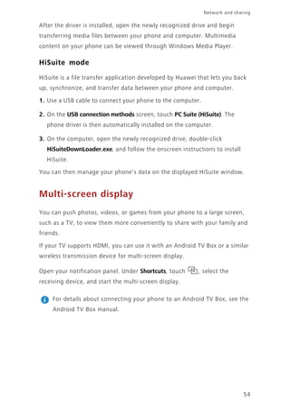 Network and sharing
54
After the driver is installed, open the newly recognized drive and begin
transferring media files between your phone and computer. Multimedia
content on your phone can be viewed through Windows Media Player.
HiSuite mode
HiSuite is a file transfer application developed by Huawei that lets you back
up, synchronize, and transfer data between your phone and computer.
1. Use a USB cable to connect your phone to the computer.
2. On the USB connection methods screen, touch PC Suite (HiSuite). The
phone driver is then automatically installed on the computer.
3. On the computer, open the newly recognized drive, double-click
HiSuiteDownLoader.exe, and follow the onscreen instructions to install
HiSuite.
You can then manage your phone's data on the displayed HiSuite window.
Multi-screen display
You can push photos, videos, or games from your phone to a large screen,
such as a TV, to view them more conveniently to share with your family and
friends.
If your TV supports HDMI, you can use it with an Android TV Box or a similar
wireless transmission device for multi-screen display.
Open your notification panel. Under Shortcuts, touch , select the
receiving device, and start the multi-screen display.
For details about connecting your phone to an Android TV Box, see the
Android TV Box manual.
 