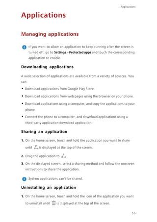 55
Applications
Applications
Managing applications
If you want to allow an application to keep running after the screen is
turned off, go to Settings > Protected apps and touch the corresponding
application to enable.
Downloading applications
A wide selection of applications are available from a variety of sources. You
can:
• Download applications from Google Play Store.
• Download applications from web pages using the browser on your phone.
• Download applications using a computer, and copy the applications to your
phone.
• Connect the phone to a computer, and download applications using a
third-party application download application.
Sharing an application
1. On the home screen, touch and hold the application you want to share
until is displayed at the top of the screen.
2. Drag the application to .
3. On the displayed screen, select a sharing method and follow the onscreen
instructions to share the application.
System applications can't be shared.
Uninstalling an application
1. On the home screen, touch and hold the icon of the application you want
to uninstall until is displayed at the top of the screen.
 