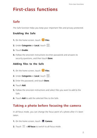 First-class functions
2
First-class functions
Safe
The Safe function helps you keep your important files and privacy protected.
Enabling the Safe
1. On the home screen, touch Files.
2. Under Categories or Local, touch .
3. Touch Enable.
4. Follow the onscreen instructions to enter passwords and answers to
security questions, and then touch Done.
Adding files to the Safe
1. On the home screen, touch Files.
2. Under Categories or Local, touch .
3. Enter the password, and touch Done.
4. Touch Add.
5. Follow the onscreen instructions and select files you want to add to the
Safe.
6. Touch Add to add the selected files to the Safe.
Taking a photo before focusing the camera
In all-focus mode, you can change the focus point of a photo after it's been
taken.
1. On the home screen, touch Camera.
2. Touch > All focus to switch to all focus mode.
 
