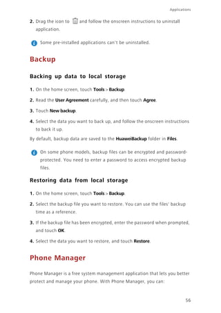 Applications
56
2. Drag the icon to and follow the onscreen instructions to uninstall
application.
Some pre-installed applications can't be uninstalled.
Backup
Backing up data to local storage
1. On the home screen, touch Tools > Backup.
2. Read the User Agreement carefully, and then touch Agree.
3. Touch New backup.
4. Select the data you want to back up, and follow the onscreen instructions
to back it up.
By default, backup data are saved to the HuaweiBackup folder in Files.
On some phone models, backup files can be encrypted and password-
protected. You need to enter a password to access encrypted backup
files.
Restoring data from local storage
1. On the home screen, touch Tools > Backup.
2. Select the backup file you want to restore. You can use the files' backup
time as a reference.
3. If the backup file has been encrypted, enter the password when prompted,
and touch OK.
4. Select the data you want to restore, and touch Restore.
Phone Manager
Phone Manager is a free system management application that lets you better
protect and manage your phone. With Phone Manager, you can:
 