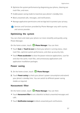 57
Applications
• Optimize the system performance by diagnosing your phone, cleaning out
trash files, and more.
• Enable power saving mode to maximize your phone's standby time.
• Block unwanted calls, messages, and notifications.
• Manage application permissions and set App lock to protect your privacy.
Services and functions provided by Phone Manager vary with country
and service provider.
Optimizing the system
You can check and make your phone run more smoothly and quickly using
Phone Manager.
On the home screen, touch Phone Manager. You can then:
• Touch Scan or Touch to scan to check your phone's running status, clean
trash files, optimize system performance, and clear up security risks.
• Touch Phone accelerator to close the power-intensive applications, scan for
and clear the cache, trash files, and unnecessary applications and
application installation packages.
Power saving
1. On the home screen, touch Phone Manager.
2. Touch Power saving to check your phone's power consumption and extend
your phone's standby time. You can switch to different power saving
modes as required.
Harassment filter
On the home screen, touch Phone Manager. You can then:
• Touch Harassment filter to set a blacklist to block unwanted messages and
calls.
• Touch Notification manager to block unwanted push notifications.
 