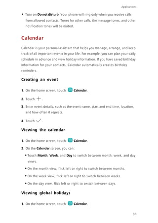 Applications
58
• Turn on Do not disturb. Your phone will ring only when you receive calls
from allowed contacts. Tones for other calls, the message tones, and other
notification tones will be muted.
Calendar
Calendar is your personal assistant that helps you manage, arrange, and keep
track of all important events in your life. For example, you can plan your daily
schedule in advance and view holiday information. If you have saved birthday
information for your contacts, Calendar automatically creates birthday
reminders.
Creating an event
1. On the home screen, touch Calendar.
2. Touch .
3. Enter event details, such as the event name, start and end time, location,
and how often it repeats.
4. Touch .
Viewing the calendar
1. On the home screen, touch Calendar.
2. On the Calendar screen, you can:
•Touch Month, Week, and Day to switch between month, week, and day
views.
•On the month view, flick left or right to switch between months.
•On the week view, flick left or right to switch between weeks.
•On the day view, flick left or right to switch between days.
Viewing global holidays
1. On the home screen, touch Calendar.
 