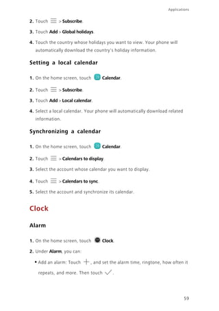 59
Applications
2. Touch > Subscribe.
3. Touch Add > Global holidays.
4. Touch the country whose holidays you want to view. Your phone will
automatically download the country's holiday information.
Setting a local calendar
1. On the home screen, touch Calendar.
2. Touch > Subscribe.
3. Touch Add > Local calendar.
4. Select a local calendar. Your phone will automatically download related
information.
Synchronizing a calendar
1. On the home screen, touch Calendar.
2. Touch > Calendars to display.
3. Select the account whose calendar you want to display.
4. Touch > Calendars to sync.
5. Select the account and synchronize its calendar.
Clock
Alarm
1. On the home screen, touch Clock.
2. Under Alarm, you can:
•Add an alarm: Touch , and set the alarm time, ringtone, how often it
repeats, and more. Then touch .
 