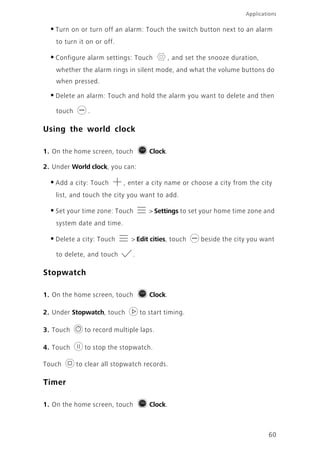 Applications
60
•Turn on or turn off an alarm: Touch the switch button next to an alarm
to turn it on or off.
•Configure alarm settings: Touch , and set the snooze duration,
whether the alarm rings in silent mode, and what the volume buttons do
when pressed.
•Delete an alarm: Touch and hold the alarm you want to delete and then
touch .
Using the world clock
1. On the home screen, touch Clock.
2. Under World clock, you can:
•Add a city: Touch , enter a city name or choose a city from the city
list, and touch the city you want to add.
•Set your time zone: Touch > Settings to set your home time zone and
system date and time.
•Delete a city: Touch > Edit cities, touch beside the city you want
to delete, and touch .
Stopwatch
1. On the home screen, touch Clock.
2. Under Stopwatch, touch to start timing.
3. Touch to record multiple laps.
4. Touch to stop the stopwatch.
Touch to clear all stopwatch records.
Timer
1. On the home screen, touch Clock.
 