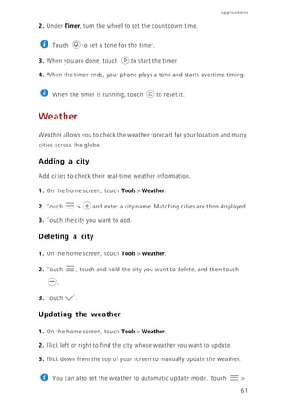 61
Applications
2. Under Timer, turn the wheel to set the countdown time.
Touch to set a tone for the timer.
3. When you are done, touch to start the timer.
4. When the timer ends, your phone plays a tone and starts overtime timing.
When the timer is running, touch to reset it.
Weather
Weather allows you to check the weather forecast for your location and many
cities across the globe.
Adding a city
Add cities to check their real-time weather information.
1. On the home screen, touch Tools > Weather.
2. Touch > and enter a city name. Matching cities are then displayed.
3. Touch the city you want to add.
Deleting a city
1. On the home screen, touch Tools > Weather.
2. Touch , touch and hold the city you want to delete, and then touch
.
3. Touch .
Updating the weather
1. On the home screen, touch Tools > Weather.
2. Flick left or right to find the city whose weather you want to update.
3. Flick down from the top of your screen to manually update the weather.
You can also set the weather to automatic update mode. Touch >
 