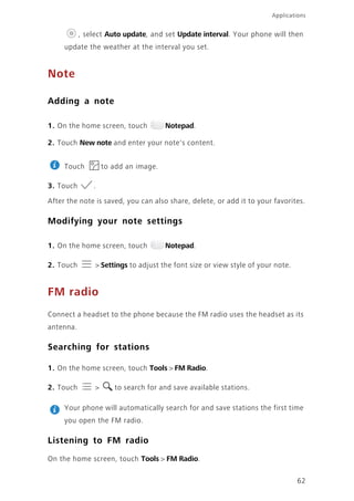 Applications
62
, select Auto update, and set Update interval. Your phone will then
update the weather at the interval you set.
Note
Adding a note
1. On the home screen, touch Notepad.
2. Touch New note and enter your note's content.
Touch to add an image.
3. Touch .
After the note is saved, you can also share, delete, or add it to your favorites.
Modifying your note settings
1. On the home screen, touch Notepad.
2. Touch > Settings to adjust the font size or view style of your note.
FM radio
Connect a headset to the phone because the FM radio uses the headset as its
antenna.
Searching for stations
1. On the home screen, touch Tools > FM Radio.
2. Touch > to search for and save available stations.
Your phone will automatically search for and save stations the first time
you open the FM radio.
Listening to FM radio
On the home screen, touch Tools > FM Radio.
 