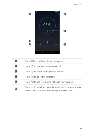 63
Applications
Touch to enable or disable the speaker.
Touch to turn the FM radio on or off.
Touch to return to the previous station.
Touch to go to the next station.
Touch to add the current station to your favorites.
Touch to search and view the station list, view your favorite
stations, and set a timer for turning off the FM radio.
1
2
4
5
3
6
1
2
3
4
5
6
 
