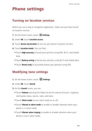 Phone settings
64
Phone settings
Turning on location services
Before you use a map or navigation application, make sure you have turned
on location services.
1. On the home screen, touch Settings.
2. Under All, touch Location access.
3. Touch Access my location to turn on your phone's location services.
4. Touch Location mode. You can then:
•Touch High accuracy to locate your position using GPS, Wi-Fi, and mobile
data.
•Touch Battery saving to locate your position using Wi-Fi and mobile data.
•Touch Device only to accurately locate your position using GPS.
Modifying tone settings
1. On the home screen, touch Settings.
2. Under All, touch Sound.
3. On the Sound screen, you can:
•Touch Volume and drag the sliders to set the volume of music, ringtones,
notification tones, alarms, calls, and more.
•Touch Silent mode to turn silent mode on or off.
•Touch Vibrate in silent mode to enable or disable vibration when your
phone is in silent mode.
•Touch Vibrate when ringing to enable or disable vibration when your
phone is not in silent mode.
 