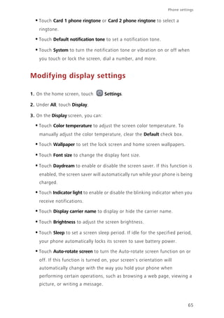 65
Phone settings
•Touch Card 1 phone ringtone or Card 2 phone ringtone to select a
ringtone.
•Touch Default notification tone to set a notification tone.
•Touch System to turn the notification tone or vibration on or off when
you touch or lock the screen, dial a number, and more.
Modifying display settings
1. On the home screen, touch Settings.
2. Under All, touch Display.
3. On the Display screen, you can:
•Touch Color temperature to adjust the screen color temperature. To
manually adjust the color temperature, clear the Default check box.
•Touch Wallpaper to set the lock screen and home screen wallpapers.
•Touch Font size to change the display font size.
•Touch Daydream to enable or disable the screen saver. If this function is
enabled, the screen saver will automatically run while your phone is being
charged.
•Touch Indicator light to enable or disable the blinking indicator when you
receive notifications.
•Touch Display carrier name to display or hide the carrier name.
•Touch Brightness to adjust the screen brightness.
•Touch Sleep to set a screen sleep period. If idle for the specified period,
your phone automatically locks its screen to save battery power.
•Touch Auto-rotate screen to turn the Auto-rotate screen function on or
off. If this function is turned on, your screen's orientation will
automatically change with the way you hold your phone when
performing certain operations, such as browsing a web page, viewing a
picture, or writing a message.
 