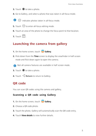 3
First-class functions
3. Touch to take a photo.
4. Go to Gallery, and select a photo that was taken in all-focus mode.
indicates photos taken in all-focus mode.
5. Touch to enter all-focus editing mode.
6. Touch an area of the photo to change the focus point to that location.
7. Touch .
Launching the camera from gallery
1. On the home screen, touch Gallery.
2. Flick down from the Time screen to display the viewfinder in half screen
mode and flick down again to open the camera.
Not all camera features are available in half screen mode.
3. Touch to take a photo.
4. Touch Return to return to Gallery.
QR code
You can scan QR codes using the camera and gallery.
Scanning a QR code using Gallery
1. On the home screen, touch Gallery.
2. Choose a QR code photo.
3. Touch the photo. Gallery will automatically scan the QR code entry.
4. Touch View details to view further details.
 