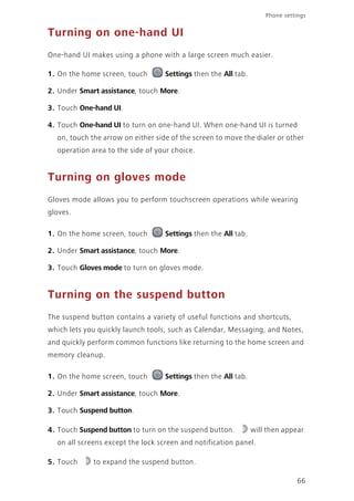 Phone settings
66
Turning on one-hand UI
One-hand UI makes using a phone with a large screen much easier.
1. On the home screen, touch Settings then the All tab.
2. Under Smart assistance, touch More.
3. Touch One-hand UI.
4. Touch One-hand UI to turn on one-hand UI. When one-hand UI is turned
on, touch the arrow on either side of the screen to move the dialer or other
operation area to the side of your choice.
Turning on gloves mode
Gloves mode allows you to perform touchscreen operations while wearing
gloves.
1. On the home screen, touch Settings then the All tab.
2. Under Smart assistance, touch More.
3. Touch Gloves mode to turn on gloves mode.
Turning on the suspend button
The suspend button contains a variety of useful functions and shortcuts,
which lets you quickly launch tools, such as Calendar, Messaging, and Notes,
and quickly perform common functions like returning to the home screen and
memory cleanup.
1. On the home screen, touch Settings then the All tab.
2. Under Smart assistance, touch More.
3. Touch Suspend button.
4. Touch Suspend button to turn on the suspend button. will then appear
on all screens except the lock screen and notification panel.
5. Touch to expand the suspend button.
 