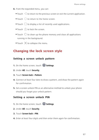 67
Phone settings
6. From the expanded menu, you can:
•Touch to return to the previous screen or exit the current application.
•Touch to return to the home screen.
•Touch to display a list of recently used applications.
•Touch to lock the screen.
•Touch to clean up the phone memory and close all applications
running in the background.
•Touch to collapse the menu.
Changing the lock screen style
Setting a screen unlock pattern
1. On the home screen, touch Settings.
2. Under All, touch Security.
3. Touch Screen lock > Pattern.
4. Connect at least four dots to draw a pattern, and draw the pattern again
for confirmation.
5. Set a screen unlock PIN as an alternative method to unlock your phone
should you forget your unlock pattern.
Setting a screen unlock PIN
1. On the home screen, touch Settings.
2. Under All, touch Security.
3. Touch Screen lock > PIN.
4. Enter at least four digits and then enter them again for confirmation.
 