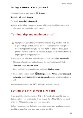 Phone settings
68
Setting a screen unlock password
1. On the home screen, touch Settings.
2. Under All, touch Security.
3. Touch Screen lock > Password.
4. Enter at least four characters, among which one should be a letter, and
then enter them again for confirmation.
Turning airplane mode on or off
Your phone's signal reception or transmission may interfere with an
airplane's flight system. Power off your phone or switch to airplane
mode as required when you are on a flight. In airplane mode, your
phone's wireless features are disabled, but you can still listen to music
or play games using your phone.
Use either of the following methods to turn on or turn off Airplane mode:
• Flick down from the status bar to open the notification panel. Under
Shortcuts, touch Airplane mode.
• Press and hold the power button, and touch Airplane mode.
• On the home screen, touch Settings then the All tab. Under Wireless &
networks, touch More and then Airplane mode to turn airplane mode on or
off.
When airplane mode is on, is displayed on the status bar.
Setting the PIN of your SIM card
A personal identification number (PIN) is delivered with your SIM card to
better protect your phone data. If you enable the SIM card lock, you must
enter the PIN each time you turn your phone on.
Before you perform the following operations, make sure you have obtained
the PIN for your SIM card from your service provider.
 
