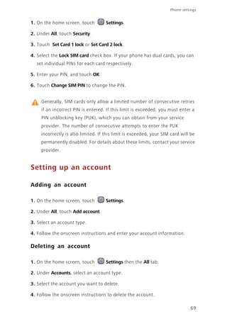 69
Phone settings
1. On the home screen, touch Settings.
2. Under All, touch Security.
3. Touch Set Card 1 lock or Set Card 2 lock.
4. Select the Lock SIM card check box. If your phone has dual cards, you can
set individual PINs for each card respectively.
5. Enter your PIN, and touch OK.
6. Touch Change SIM PIN to change the PIN.
Generally, SIM cards only allow a limited number of consecutive retries
if an incorrect PIN is entered. If this limit is exceeded, you must enter a
PIN unblocking key (PUK), which you can obtain from your service
provider. The number of consecutive attempts to enter the PUK
incorrectly is also limited. If this limit is exceeded, your SIM card will be
permanently disabled. For details about these limits, contact your service
provider.
Setting up an account
Adding an account
1. On the home screen, touch Settings.
2. Under All, touch Add account.
3. Select an account type.
4. Follow the onscreen instructions and enter your account information.
Deleting an account
1. On the home screen, touch Settings then the All tab.
2. Under Accounts, select an account type.
3. Select the account you want to delete.
4. Follow the onscreen instructions to delete the account.
 