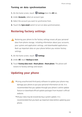 Phone settings
70
Turning on data synchronization
1. On the home screen, touch Settings then the All tab.
2. Under Accounts, select an account type.
3. Select the account you want to synchronize from.
4. Touch the Sync email switch to turn on data synchronization.
Restoring factory settings
Restoring your phone to the factory settings erases all your personal
data from phone storage, including information about your accounts,
your system and application settings, and downloaded applications.
Back up important data on your phone before you restore factory
settings.
1. On the home screen, touch Settings.
2. Under All, touch Backup & reset.
3. Touch Factory data reset > Reset phone > Reset phone. The phone will
restore its factory settings and restart.
Updating your phone
•Using unauthorized third-party software to update your phone may
damage your phone or put your personal information at risk. It is
recommended that you update through your phone's online update
feature or download official update packages from Huawei's official
website.
•All your data may be erased during a system update. It is
recommended that you back up important data before updating your
phone.
 