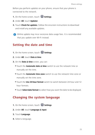 71
Phone settings
Before you perform updates on your phone, ensure that your phone is
connected to the network.
1. On the home screen, touch Settings.
2. Under All, touch Updater.
3. Touch Check for updates. Follow the onscreen instructions to download
and install any available updates.
Online update may incur excessive data usage fees. It is recommended
that you update over Wi-Fi instead.
Setting the date and time
1. On the home screen, touch Settings.
2. Under All, touch Date & time.
3. On the Date & time screen, you can:
•Touch the Automatic date & time switch to use the network time or
manually set the time.
•Touch the Automatic time zone switch to use the network time zone or
manually set the time zone.
•Touch the Use 24-hour format switch to switch between 24-hour and 12-
hour formats.
•Touch Select date format to select how you want the date to be displayed.
Changing the system language
1. On the home screen, touch Settings.
2. Under All, touch Language & input.
3. Touch Language.
4. Select a language.
 