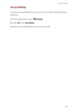 Phone settings
72
Accessibility
You can turn accessibility features on or off, such as zoom magnification and
large font.
1. On the home screen, touch Settings.
2. Under All, touch Accessibility.
3. Select the accessibility features you want to enable.
 