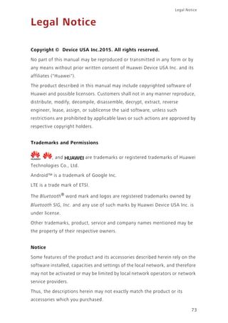 73
Legal Notice
Legal Notice
Copyright © Device USA Inc.2015. All rights reserved.
No part of this manual may be reproduced or transmitted in any form or by
any means without prior written consent of Huawei Device USA Inc. and its
affiliates ("Huawei").
The product described in this manual may include copyrighted software of
Huawei and possible licensors. Customers shall not in any manner reproduce,
distribute, modify, decompile, disassemble, decrypt, extract, reverse
engineer, lease, assign, or sublicense the said software, unless such
restrictions are prohibited by applicable laws or such actions are approved by
respective copyright holders.
Trademarks and Permissions
, , and are trademarks or registered trademarks of Huawei
Technologies Co., Ltd.
Android™ is a trademark of Google Inc.
LTE is a trade mark of ETSI.
The Bluetooth®
word mark and logos are registered trademarks owned by
Bluetooth SIG, Inc. and any use of such marks by Huawei Device USA Inc. is
under license.
Other trademarks, product, service and company names mentioned may be
the property of their respective owners.
Notice
Some features of the product and its accessories described herein rely on the
software installed, capacities and settings of the local network, and therefore
may not be activated or may be limited by local network operators or network
service providers.
Thus, the descriptions herein may not exactly match the product or its
accessories which you purchased.
 