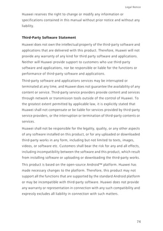 Legal Notice
74
Huawei reserves the right to change or modify any information or
specifications contained in this manual without prior notice and without any
liability.
Third-Party Software Statement
Huawei does not own the intellectual property of the third-party software and
applications that are delivered with this product. Therefore, Huawei will not
provide any warranty of any kind for third party software and applications.
Neither will Huawei provide support to customers who use third-party
software and applications, nor be responsible or liable for the functions or
performance of third-party software and applications.
Third-party software and applications services may be interrupted or
terminated at any time, and Huawei does not guarantee the availability of any
content or service. Third-party service providers provide content and services
through network or transmission tools outside of the control of Huawei. To
the greatest extent permitted by applicable law, it is explicitly stated that
Huawei shall not compensate or be liable for services provided by third-party
service providers, or the interruption or termination of third-party contents or
services.
Huawei shall not be responsible for the legality, quality, or any other aspects
of any software installed on this product, or for any uploaded or downloaded
third-party works in any form, including but not limited to texts, images,
videos, or software etc. Customers shall bear the risk for any and all effects,
including incompatibility between the software and this product, which result
from installing software or uploading or downloading the third-party works.
This product is based on the open-source Android™ platform. Huawei has
made necessary changes to the platform. Therefore, this product may not
support all the functions that are supported by the standard Android platform
or may be incompatible with third-party software. Huawei does not provide
any warranty or representation in connection with any such compatibility and
expressly excludes all liability in connection with such matters.
 