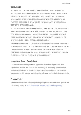 75
Legal Notice
DISCLAIMER
ALL CONTENTS OF THIS MANUAL ARE PROVIDED "AS IS". EXCEPT AS
REQUIRED BY APPLICABLE LAWS, NO WARRANTIES OF ANY KIND, EITHER
EXPRESS OR IMPLIED, INCLUDING BUT NOT LIMITED TO, THE IMPLIED
WARRANTIES OF MERCHANTABILITY AND FITNESS FOR A PARTICULAR
PURPOSE, ARE MADE IN RELATION TO THE ACCURACY, RELIABILITY OR
CONTENTS OF THIS MANUAL.
TO THE MAXIMUM EXTENT PERMITTED BY APPLICABLE LAW, IN NO EVENT
SHALL HUAWEI BE LIABLE FOR ANY SPECIAL, INCIDENTAL, INDIRECT, OR
CONSEQUENTIAL DAMAGES, OR LOSS OF PROFITS, BUSINESS, REVENUE,
DATA, GOODWILL SAVINGS OR ANTICIPATED SAVINGS REGARDLESS OF
WHETHER SUCH LOSSES ARE FORSEEABLE OR NOT.
THE MAXIMUM LIABILITY (THIS LIMITATION SHALL NOT APPLY TO LIABILITY
FOR PERSONAL INJURY TO THE EXTENT APPLICABLE LAW PROHIBITS SUCH A
LIMITATION) OF HUAWEI ARISING FROM THE USE OF THE PRODUCT
DESCRIBED IN THIS MANUAL SHALL BE LIMITED TO THE AMOUNT PAID BY
CUSTOMERS FOR THE PURCHASE OF THIS PRODUCT.
Import and Export Regulations
Customers shall comply with all applicable export or import laws and
regulations and be responsible for obtaining all necessary governmental
permits and licenses in order to export, re-export or import the product
mentioned in this manual including the software and technical data therein.
Privacy Policy
To better understand how we protect your personal information, please see
the privacy policy at http://consumer.huawei.com/us/privacy-policy.
 