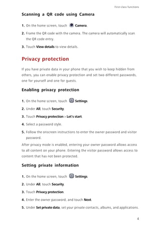 First-class functions
4
Scanning a QR code using Camera
1. On the home screen, touch Camera.
2. Frame the QR code with the camera. The camera will automatically scan
the QR code entry.
3. Touch View details to view details.
Privacy protection
If you have private data in your phone that you wish to keep hidden from
others, you can enable privacy protection and set two different passwords,
one for yourself and one for guests.
Enabling privacy protection
1. On the home screen, touch Settings.
2. Under All, touch Security.
3. Touch Privacy protection > Let's start.
4. Select a password style.
5. Follow the onscreen instructions to enter the owner password and visitor
password.
After privacy mode is enabled, entering your owner password allows access
to all content on your phone. Entering the visitor password allows access to
content that has not been protected.
Setting private information
1. On the home screen, touch Settings.
2. Under All, touch Security.
3. Touch Privacy protection.
4. Enter the owner password, and touch Next.
5. Under Set private data, set your private contacts, albums, and applications.
 