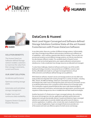 SOLUTION BRIEF
DataCore & Huawei
Next Level Hyper-Converged and Software-defined
Storage Solutions Combine State-of-the-art Huawei
FusionServers with Proven DataCore Software
In any data center, there are a number of different storage systems. Unfortunately,
each class of storage brings different administrative interfaces and a different set
of capabilities – each creating a separate data island to manage.There are also very
pronounced variations across different storage systems; not only by manufacturer,
but also between different models.This variability leads to frequent human
errors, unmet service level agreements, poor capacity allocation and premature
obsolescence. It also complicates how storage resources are allocated and managed.
To solve these challenges, DataCore Software and Huawei, two of the world’s
leading technology innovators, have joined forces to fulfill the customer need
for fast, affordable and simple-to-use Hyper-Converged Solutions,Virtual
SANs and end-to-end Software-defined Storage service platforms.
With DataCore software, Huawei’s servers and storage products are now able to be
easily pooled and integrated with existing storage from a variety of vendors, including
EMC, Hitachi, HP, IBM and NetApp. DataCore’s automated caching and tiering
technologies also make it easy to leverage the power and resources of Huawei’s servers
to accelerate performance over a company’s entire infrastructure of storage assets.
This combination supports powerful features like metro-wide shared storage for
clusters and business continuance, and automates the optimization, provisioning and
migration of data storage across new or installed disk and flash-based technologies.
Another big trend in IT infrastructure is hyper-converged solutions. By combining
the server and storage tiers into one, applications get better performance and
deployment costs get dramatically reduced. Huawei and DataCore Hyper-converged
solutions are a great option to provide reliable high-performance for latency
sensitive applications. In addition, when remote sites need virtualized infrastructure
to run a variety of applications, hyper-converged infrastructure provides one
of the easiest and most cost-effective options for both servers and storage.
SOLUTION BENEFITS
The Huawei DataCore
Software-defined Storage
solution enables customers
to maximize the value from
their storage investments,
current and future.
OUR JOINT SOLUTION:
Accelerates performance
Optimizes existing storage
assets
Automates and centralizes
storage management
Enables ‘zero touch’
continuous data availability
Supports Stretch Clusters &
Disaster Recovery
 