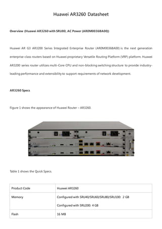Huawei AR3260 Datasheet
Overview (Huawei AR3260 with SRU80, AC Power (AR0M0036BA00))
Huawei AR G3 AR3200 Series Integrated Enterprise Router (AR0M0036BA00) is the next generation
enterprise-class routers based on Huawei proprietary Versatile Routing Platform (VRP) platform. Huawei
AR3200 series router utilizes multi-Core CPU and non-blocking switching structure to provide industry-
leading performance and extensibility to support requirements of network development.
AR3260 Specs
Figure 1 shows the appearance of Huawei Router – AR3260.
Table 1 shows the Quick Specs.
Product Code Huawei AR3260
Memory Configured with SRU40/SRU60/SRU80/SRU100: 2 GB
Configured with SRU200: 4 GB
Flash 16 MB
 