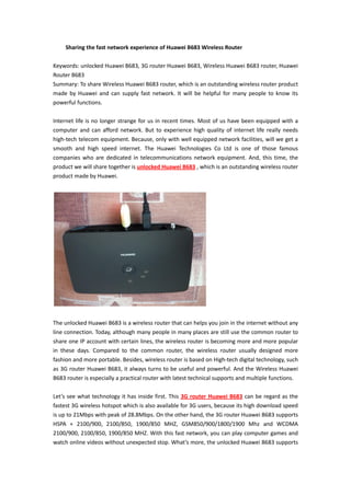 Sharing the fast network experience of Huawei B683 Wireless Router

Keywords: unlocked Huawei B683, 3G router Huawei B683, Wireless Huawei B683 router, Huawei
Router B683
Summary: To share Wireless Huawei B683 router, which is an outstanding wireless router product
made by Huawei and can supply fast network. It will be helpful for many people to know its
powerful functions.

Internet life is no longer strange for us in recent times. Most of us have been equipped with a
computer and can afford network. But to experience high quality of internet life really needs
high-tech telecom equipment. Because, only with well equipped network facilities, will we get a
smooth and high speed internet. The Huawei Technologies Co Ltd is one of those famous
companies who are dedicated in telecommunications network equipment. And, this time, the
product we will share together is unlocked Huawei B683 , which is an outstanding wireless router
product made by Huawei.




The unlocked Huawei B683 is a wireless router that can helps you join in the internet without any
line connection. Today, although many people in many places are still use the common router to
share one IP account with certain lines, the wireless router is becoming more and more popular
in these days. Compared to the common router, the wireless router usually designed more
fashion and more portable. Besides, wireless router is based on High-tech digital technology, such
as 3G router Huawei B683, it always turns to be useful and powerful. And the Wireless Huawei
B683 router is especially a practical router with latest technical supports and multiple functions.

Let’s see what technology it has inside first. This 3G router Huawei B683 can be regard as the
fastest 3G wireless hotspot which is also available for 3G users, because its high download speed
is up to 21Mbps with peak of 28.8Mbps. On the other hand, the 3G router Huawei B683 supports
HSPA + 2100/900, 2100/850, 1900/850 MHZ, GSM850/900/1800/1900 Mhz and WCDMA
2100/900, 2100/850, 1900/850 MHZ. With this fast network, you can play computer games and
watch online videos without unexpected stop. What’s more, the unlocked Huawei B683 supports
 