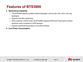 HUAWEI TECHNOLOGIES Co., Ltd. HUAWEI Confidential Page 10
Features of BTS3900
 Networking Capability
 The BTS3900 supports multiple network topologies, such as star, tree, chain, and ring
topologies.
 Supports Flex Abis networking.
 When working in UMTS mode, the BTS3900 supports ATM and IP dual stack to protect
operators' early investment in ATM transport.
 Supports optimized transmission on the Abis interface.
 Low Power Consumption
 