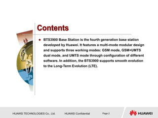 HUAWEI TECHNOLOGIES Co., Ltd. HUAWEI Confidential Page 2
 BTS3900 Base Station is the fourth generation base station
developed by Huawei. It features a multi-mode modular design
and supports three working modes: GSM mode, GSM+UMTS
dual mode, and UMTS mode through configuration of different
software. In addition, the BTS3900 supports smooth evolution
to the Long-Term Evolution (LTE).
 