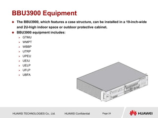 HUAWEI TECHNOLOGIES Co., Ltd. HUAWEI Confidential Page 24
BBU3900 Equipment
 The BBU3900, which features a case structure, can be installed in a 19-inch-wide
and 2U-high indoor space or outdoor protective cabinet.
 BBU3900 equipment includes:
 GTMU
 WMPT
 WBBP
 UTRP
 UPEU
 UEIU
 UELP
 UFLP
 UBFA
 