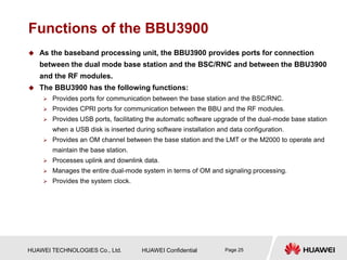 HUAWEI TECHNOLOGIES Co., Ltd. HUAWEI Confidential Page 25
Functions of the BBU3900
 As the baseband processing unit, the BBU3900 provides ports for connection
between the dual mode base station and the BSC/RNC and between the BBU3900
and the RF modules.
 The BBU3900 has the following functions:
 Provides ports for communication between the base station and the BSC/RNC.
 Provides CPRI ports for communication between the BBU and the RF modules.
 Provides USB ports, facilitating the automatic software upgrade of the dual-mode base station
when a USB disk is inserted during software installation and data configuration.
 Provides an OM channel between the base station and the LMT or the M2000 to operate and
maintain the base station.
 Processes uplink and downlink data.
 Manages the entire dual-mode system in terms of OM and signaling processing.
 Provides the system clock.
 