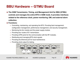 HUAWEI TECHNOLOGIES Co., Ltd. HUAWEI Confidential Page 30
BBU Hardware – GTMU Board
 The GSM Transmission, Timing, and Management Unit for BBU (GTMU)
controls and manages the entire BTS in GSM mode. It provides interfaces
related to the reference clock, power monitoring, OM, and external alarm
collection.
 Functions:
 Controlling, maintaining, and operating the BTS. Providing fault management,
configuration management, performance management, and security management.
 Monitoring the fan module and the power supply module.
 Providing four routes of E1 transmission.
 Providing CPRI ports for the communication with the RF modules.
 Distributing and managing BTS clock signals.
 Providing the Ethernet port for local maintenance.
 Providing clock output for testing.
 