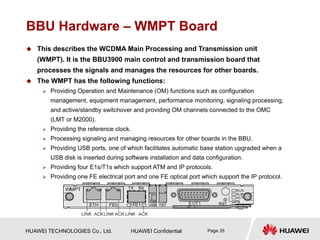 HUAWEI TECHNOLOGIES Co., Ltd. HUAWEI Confidential Page 35
BBU Hardware – WMPT Board
 This describes the WCDMA Main Processing and Transmission unit
(WMPT). It is the BBU3900 main control and transmission board that
processes the signals and manages the resources for other boards.
 The WMPT has the following functions:
 Providing Operation and Maintenance (OM) functions such as configuration
management, equipment management, performance monitoring, signaling processing,
and active/standby switchover and providing OM channels connected to the OMC
(LMT or M2000).
 Providing the reference clock.
 Processing signaling and managing resources for other boards in the BBU.
 Providing USB ports, one of which facilitates automatic base station upgraded when a
USB disk is inserted during software installation and data configuration.
 Providing four E1s/T1s which support ATM and IP protocols.
 Providing one FE electrical port and one FE optical port which support the IP protocol.
 