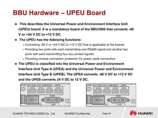 HUAWEI TECHNOLOGIES Co., Ltd. HUAWEI Confidential Page 43
BBU Hardware – UPEU Board
 This describes the Universal Power and Environment Interface Unit
(UPEU) board. It is a mandatory board of the BBU3900 that converts -48
V or +24 V DC to +12 V DC.
 The UPEU has the following functions:
 Converting -48 V or +24 V DC to +12 V DC that is applicable to the boards.
 Providing two ports with each transmitting one RS485 signal and another two
ports with each transmitting four dry contact signals.
 Providing reverse connection protection for power cable connectors.
 The UPEU is classified into the Universal Power and Environment
Interface Unit Type A (UPEA) and the Universal Power and Environment
Interface Unit Type B (UPEB). The UPEA converts -48 V DC to +12 V DC
and the UPEB converts 24 V DC to 12 V DC.
 