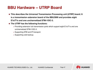 HUAWEI TECHNOLOGIES Co., Ltd. HUAWEI Confidential Page 47
BBU Hardware – UTRP Board
 This describes the Universal Transmission Processing unit (UTRP) board. It
is a transmission extension board of the BBU3900 and provides eight
E1s/T1s and one unchannelized STM-1/OC-3.
 The UTRP has the following functions:
 Providing extension Iub transmission ports which support eight E1s/T1s and one
unchannelized STM-1/OC-3.
 Supporting ATM and IP transport.
 Supporting cold backup.
 