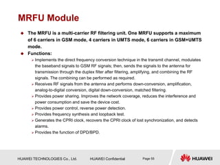 HUAWEI TECHNOLOGIES Co., Ltd. HUAWEI Confidential Page 55
MRFU Module
 The MRFU is a multi-carrier RF filtering unit. One MRFU supports a maximum
of 6 carriers in GSM mode, 4 carriers in UMTS mode, 6 carriers in GSM+UMTS
mode.
 Functions:
 Implements the direct frequency conversion technique in the transmit channel, modulates
the baseband signals to GSM RF signals; then, sends the signals to the antenna for
transmission through the duplex filter after filtering, amplifying, and combining the RF
signals. The combining can be performed as required.
 Receives RF signals from the antenna and performs down-conversion, amplification,
analog-to-digital conversion, digital down-conversion, matched filtering.
 Provides power sharing. Improves the network coverage, reduces the interference and
power consumption and save the device cost.
 Provides power control, reverse power detection.
 Provides frequency synthesis and loopback test.
 Generates the CPRI clock, recovers the CPRI clock of lost synchronization, and detects
alarms.
 Provides the function of DPD/BPD.
 
