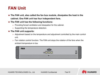 HUAWEI TECHNOLOGIES Co., Ltd. HUAWEI Confidential Page 59
FAN Unit
 The FAN unit, also called the fan box module, dissipates the heat in the
cabinet. One FAN unit has four independent fans.
 The FAN unit has the following functions:
 Providing forced ventilation and dissipation for the cabinet.
 Supporting the temperature detection.
 The FAN unit supports:
 Adjustment based on the temperature and adjustment controlled by the main control
unit.
 Fan rotation control function. The FAN unit stops the rotation of the fans when the
ambient temperature is low.
 