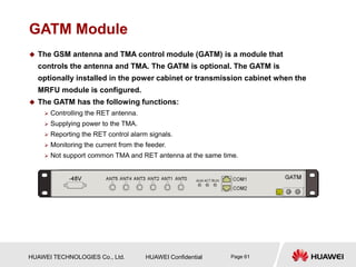 HUAWEI TECHNOLOGIES Co., Ltd. HUAWEI Confidential Page 61
GATM Module
 The GSM antenna and TMA control module (GATM) is a module that
controls the antenna and TMA. The GATM is optional. The GATM is
optionally installed in the power cabinet or transmission cabinet when the
MRFU module is configured.
 The GATM has the following functions:
 Controlling the RET antenna.
 Supplying power to the TMA.
 Reporting the RET control alarm signals.
 Monitoring the current from the feeder.
 Not support common TMA and RET antenna at the same time.
 