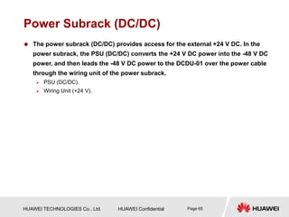 HUAWEI TECHNOLOGIES Co., Ltd. HUAWEI Confidential Page 65
Power Subrack (DC/DC)
 The power subrack (DC/DC) provides access for the external +24 V DC. In the
power subrack, the PSU (DC/DC) converts the +24 V DC power into the -48 V DC
power, and then leads the -48 V DC power to the DCDU-01 over the power cable
through the wiring unit of the power subrack.
 PSU (DC/DC).
 Wiring Unit (+24 V).
 
